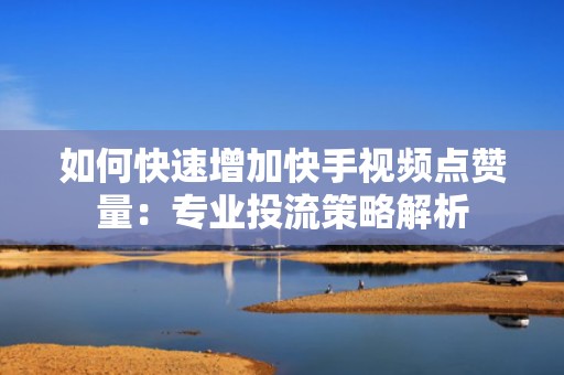 如何快速增加快手视频点赞量：专业投流策略解析