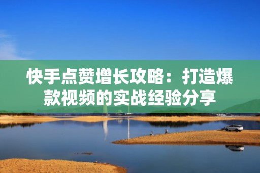 快手点赞增长攻略：打造爆款视频的实战经验分享
