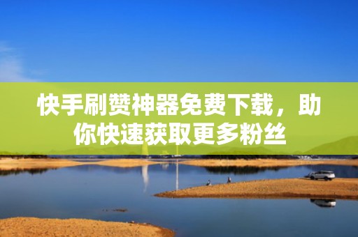 快手刷赞神器免费下载，助你快速获取更多粉丝