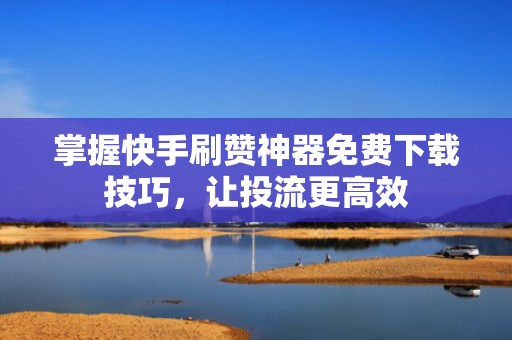 掌握快手刷赞神器免费下载技巧，让投流更高效