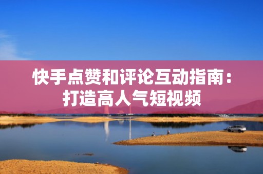 快手点赞和评论互动指南：打造高人气短视频