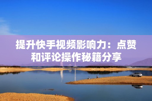 提升快手视频影响力：点赞和评论操作秘籍分享