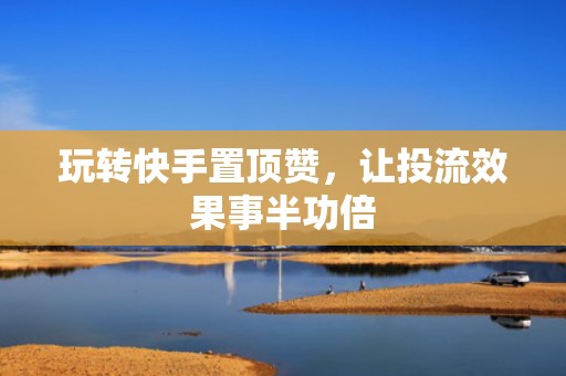 玩转快手置顶赞，让投流效果事半功倍