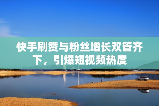 快手刷赞与粉丝增长双管齐下，引爆短视频热度