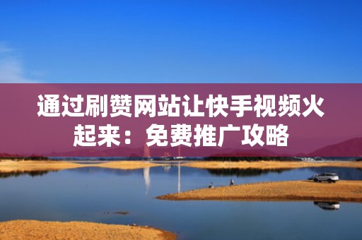 通过刷赞网站让快手视频火起来：免费推广攻略