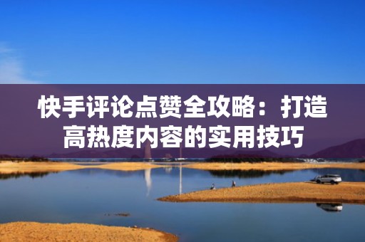 快手评论点赞全攻略：打造高热度内容的实用技巧