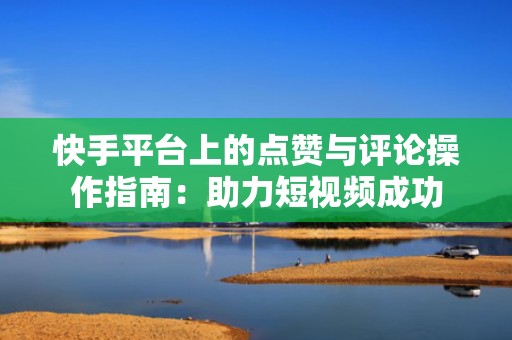 快手平台上的点赞与评论操作指南：助力短视频成功