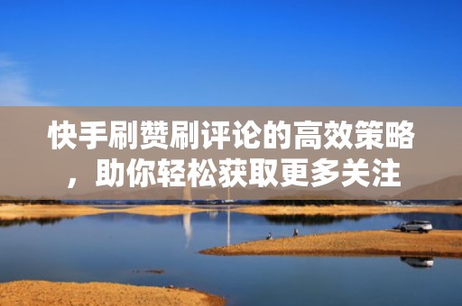 快手刷赞刷评论的高效策略，助你轻松获取更多关注