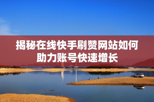 揭秘在线快手刷赞网站如何助力账号快速增长