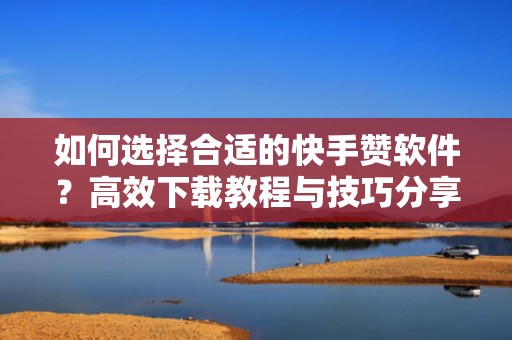 如何选择合适的快手赞软件？高效下载教程与技巧分享