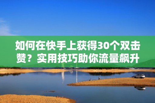 如何在快手上获得30个双击赞？实用技巧助你流量飙升！
