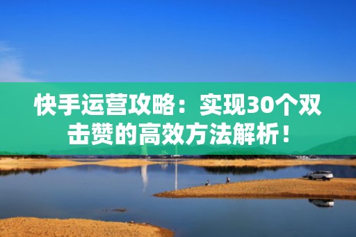 快手运营攻略：实现30个双击赞的高效方法解析！