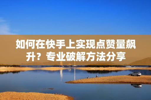 如何在快手上实现点赞量飙升？专业破解方法分享