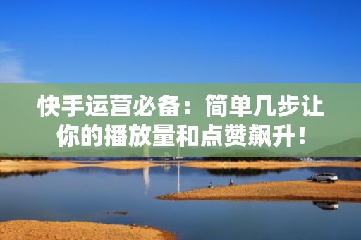 快手运营必备：简单几步让你的播放量和点赞飙升！