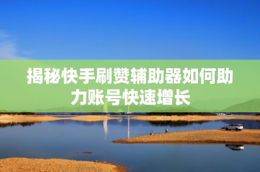 揭秘快手刷赞辅助器如何助力账号快速增长
