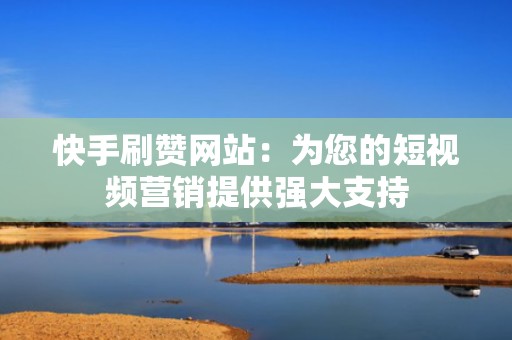 快手刷赞网站：为您的短视频营销提供强大支持