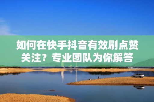如何在快手抖音有效刷点赞关注？专业团队为你解答