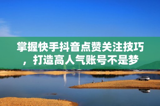 掌握快手抖音点赞关注技巧，打造高人气账号不是梦