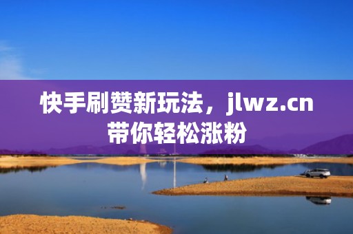 快手刷赞新玩法，jlwz.cn带你轻松涨粉