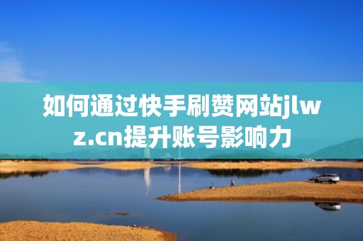 如何通过快手刷赞网站jlwz.cn提升账号影响力