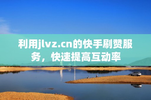 利用jlvz.cn的快手刷赞服务，快速提高互动率