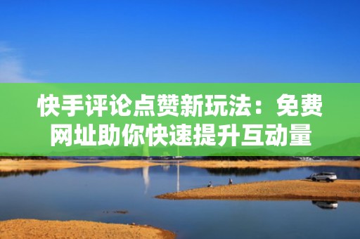 快手评论点赞新玩法：免费网址助你快速提升互动量