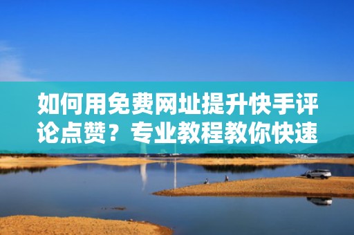 如何用免费网址提升快手评论点赞？专业教程教你快速上手