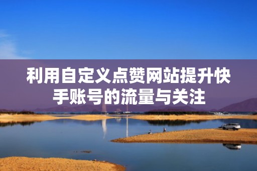 利用自定义点赞网站提升快手账号的流量与关注