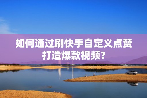 如何通过刷快手自定义点赞打造爆款视频？