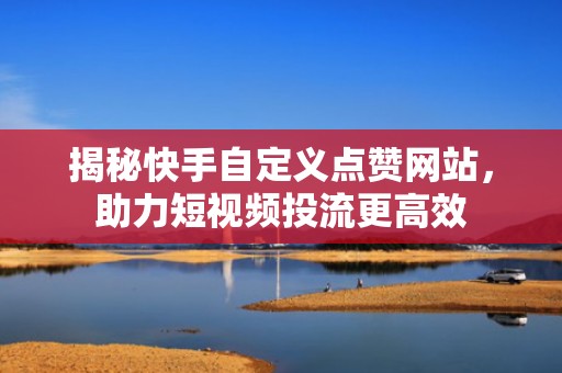 揭秘快手自定义点赞网站，助力短视频投流更高效