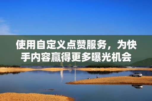 使用自定义点赞服务，为快手内容赢得更多曝光机会