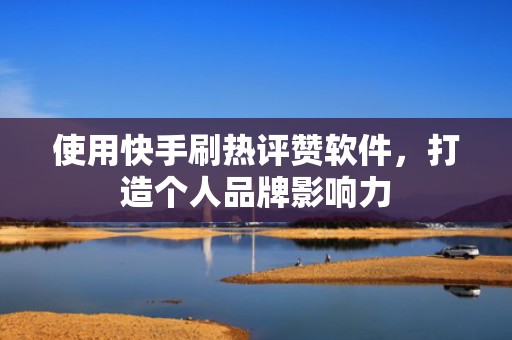使用快手刷热评赞软件，打造个人品牌影响力