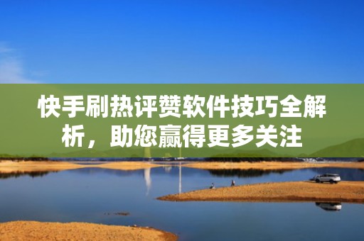 快手刷热评赞软件技巧全解析，助您赢得更多关注