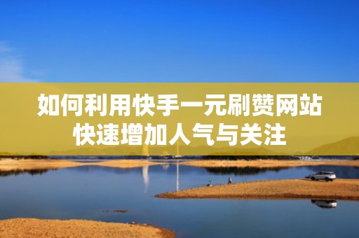 如何利用快手一元刷赞网站快速增加人气与关注