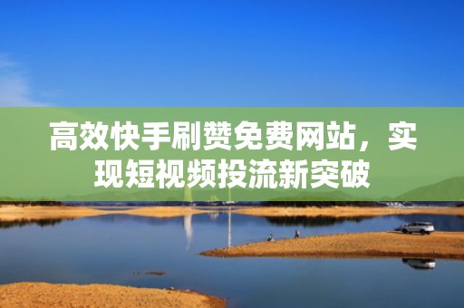 高效快手刷赞免费网站，实现短视频投流新突破