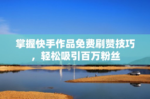 掌握快手作品免费刷赞技巧，轻松吸引百万粉丝