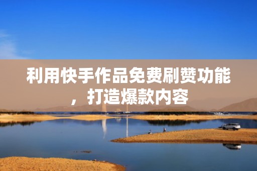 利用快手作品免费刷赞功能，打造爆款内容