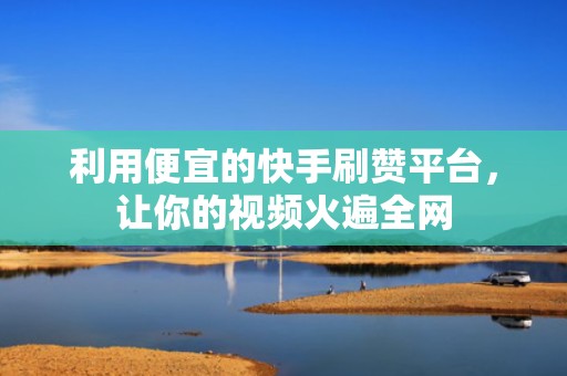 利用便宜的快手刷赞平台，让你的视频火遍全网