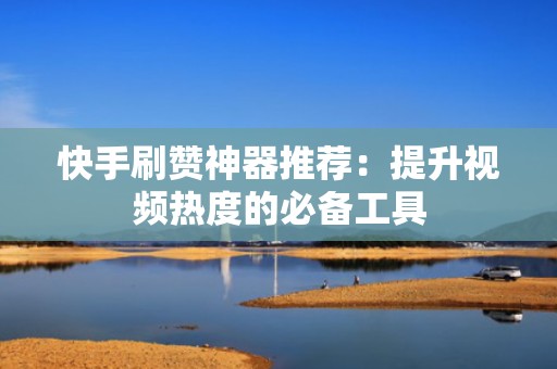 快手刷赞神器推荐：提升视频热度的必备工具