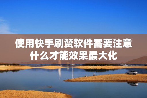 使用快手刷赞软件需要注意什么才能效果最大化