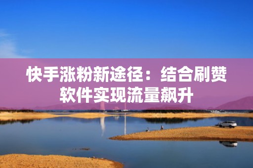 快手涨粉新途径：结合刷赞软件实现流量飙升