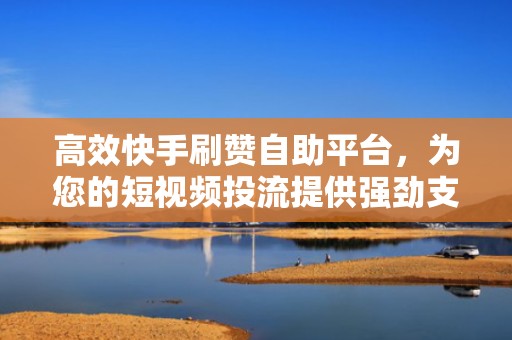 高效快手刷赞自助平台，为您的短视频投流提供强劲支持