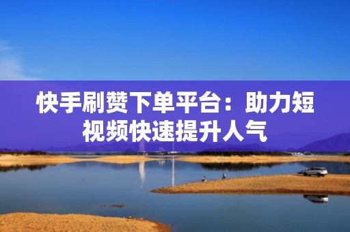 快手刷赞下单平台：助力短视频快速提升人气
