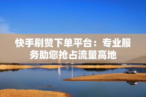 快手刷赞下单平台：专业服务助您抢占流量高地