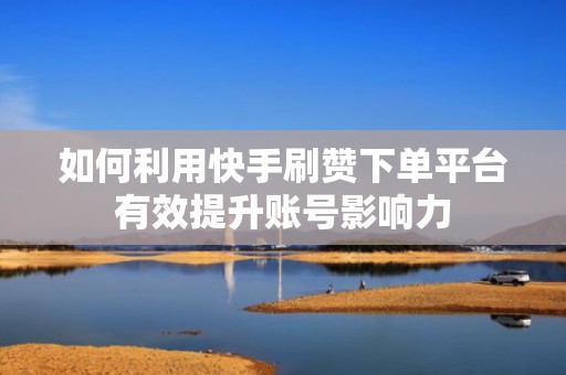 如何利用快手刷赞下单平台有效提升账号影响力