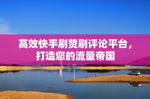 高效快手刷赞刷评论平台，打造您的流量帝国