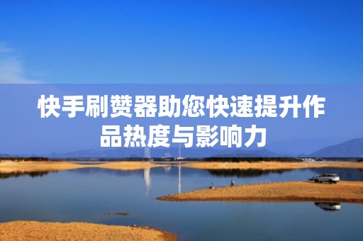 快手刷赞器助您快速提升作品热度与影响力