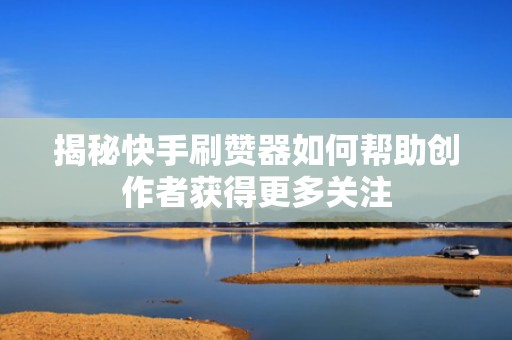 揭秘快手刷赞器如何帮助创作者获得更多关注