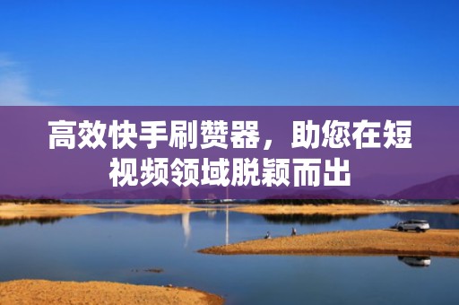 高效快手刷赞器，助您在短视频领域脱颖而出