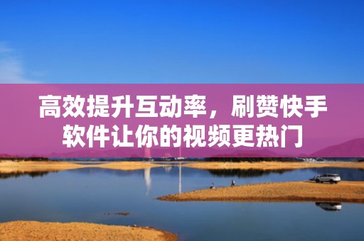 高效提升互动率，刷赞快手软件让你的视频更热门